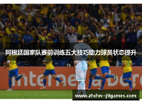 阿根廷国家队赛前训练五大技巧助力球员状态提升