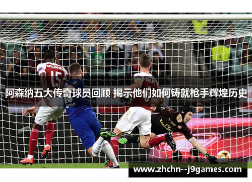 阿森纳五大传奇球员回顾 揭示他们如何铸就枪手辉煌历史